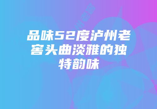 品味52度泸州老窖头曲淡雅的独特韵味