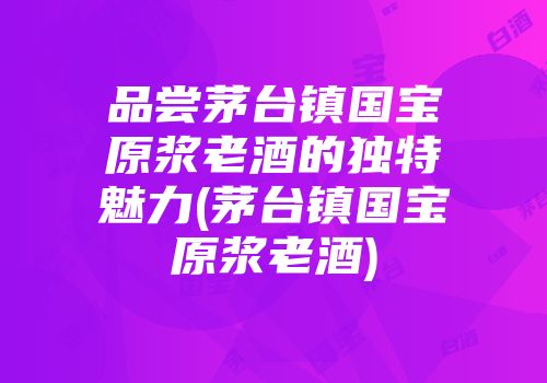 品尝茅台镇国宝原浆老酒的独特魅力(茅台镇国宝原浆老酒)