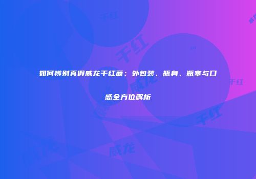 如何辨别真假威龙干红葡：外包装、瓶身、瓶塞与口感全方位解析