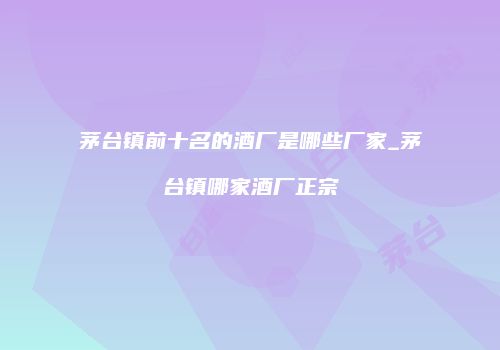 茅台镇前十名的酒厂是哪些厂家_茅台镇哪家酒厂正宗