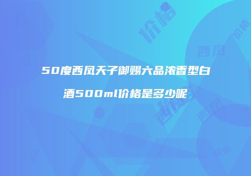 50度西凤天子御赐六品浓香型白酒500ml价格是多少呢