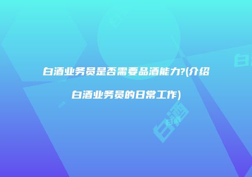 白酒业务员是否需要品酒能力?(介绍白酒业务员的日常工作)