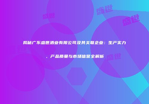 揭秘广东盛世酒业有限公司及其关联企业：生产实力、产品质量与市场信誉全解析