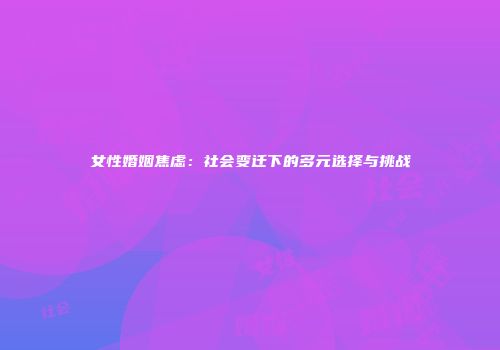 女性婚姻焦虑：社会变迁下的多元选择与挑战