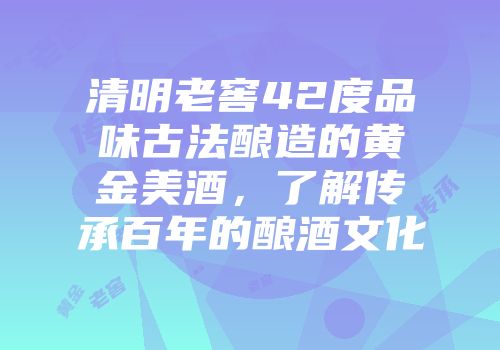 清明老窖42度品味古法酿造的黄金美酒，了解传承百年的酿酒文化