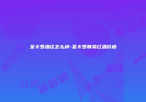 圣卡罗酒庄怎么样-圣卡罗尊荣红酒价格