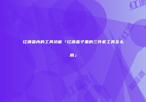 红酒盒内的工具功能「红酒盒子里的三件套工具怎么用」
