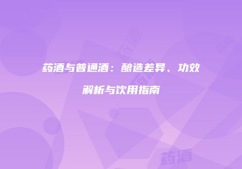 药酒与普通酒：酿造差异、功效解析与饮用指南