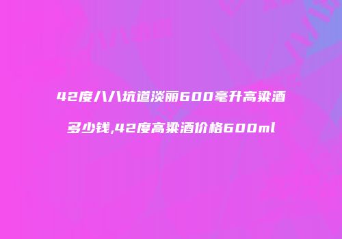 42度八八坑道淡丽600毫升高粱酒多少钱,42度高粱酒价格600ml