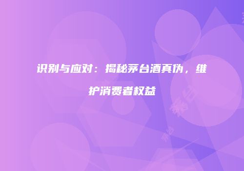 识别与应对：揭秘茅台酒真伪，维护消费者权益