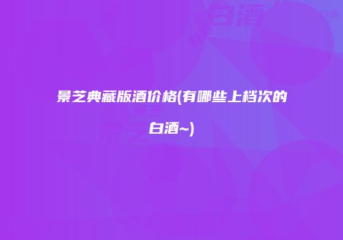 景芝典藏版酒价格(有哪些上档次的白酒~)