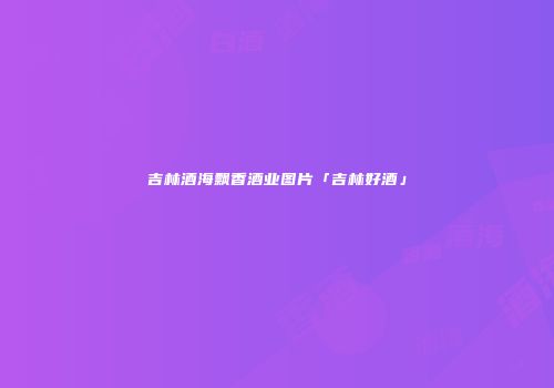 吉林酒海飘香酒业图片「吉林好酒」