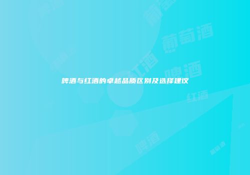 啤酒与红酒的卓越品质区别及选择建议