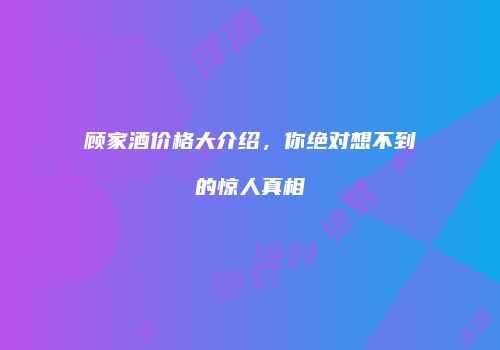 顾家酒价格大介绍，你绝对想不到的惊人真相