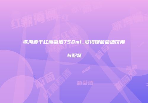 歌海娜干红葡萄酒750ml_歌海娜葡萄酒饮用与配餐