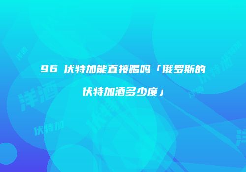 96℃伏特加能直接喝吗「俄罗斯的伏特加酒多少度」
