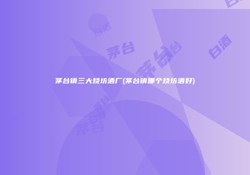 茅台镇三大烧坊酒厂(茅台镇哪个烧坊酒好)