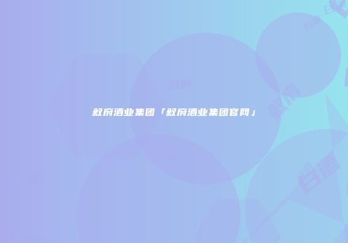 叙府酒业集团「叙府酒业集团官网」