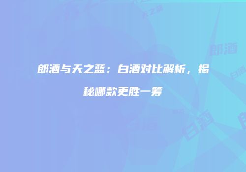 郎酒与天之蓝：白酒对比解析，揭秘哪款更胜一筹