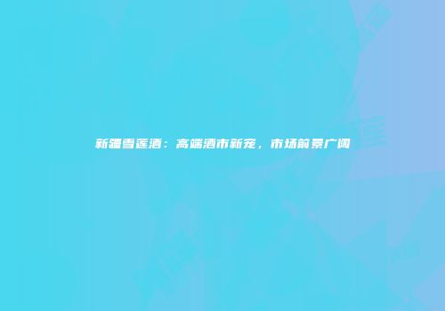 新疆雪莲酒：高端酒市新宠，市场前景广阔