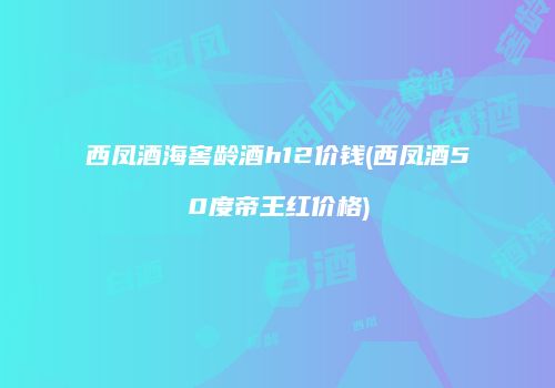 西凤酒海窖龄酒h12价钱(西凤酒50度帝王红价格)