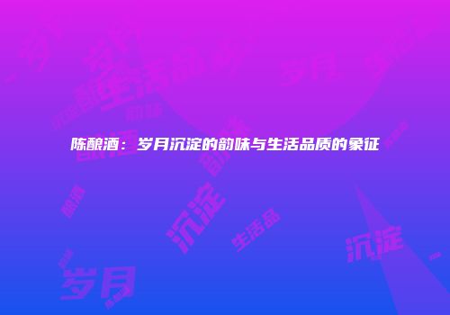 陈酿酒：岁月沉淀的韵味与生活品质的象征