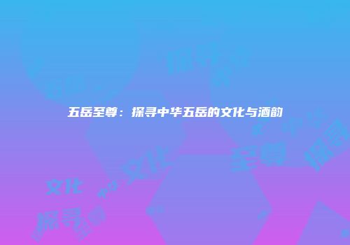 五岳至尊：探寻中华五岳的文化与酒韵