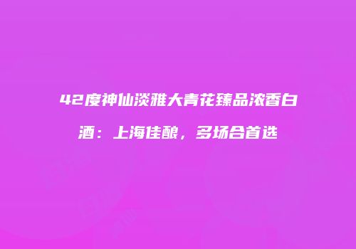 42度神仙淡雅大青花臻品浓香白酒：上海佳酿，多场合首选