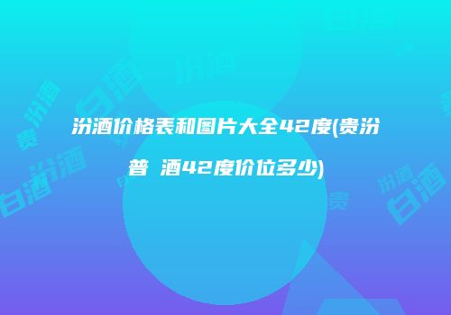 汾酒价格表和图片大全42度(贵汾普隩酒42度价位多少)