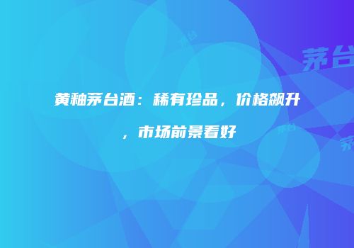 黄釉茅台酒：稀有珍品，价格飙升，市场前景看好