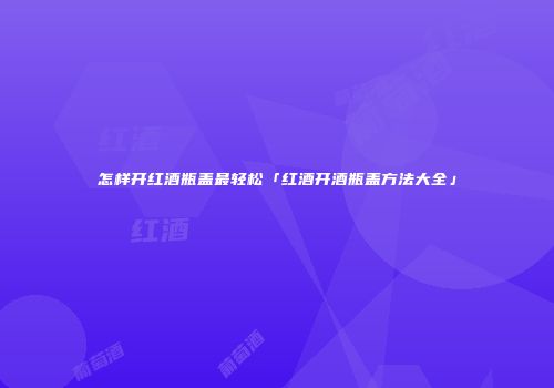 怎样开红酒瓶盖最轻松「红酒开酒瓶盖方法大全」