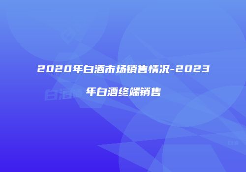 2020年白酒市场销售情况-2023年白酒终端销售