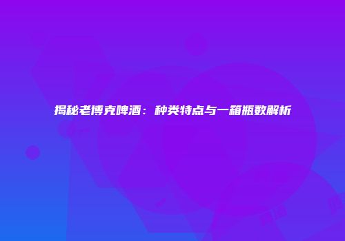 揭秘老博克啤酒：种类特点与一箱瓶数解析