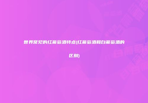 世界常见的红葡萄酒特点(红葡萄酒和白葡萄酒的区别)