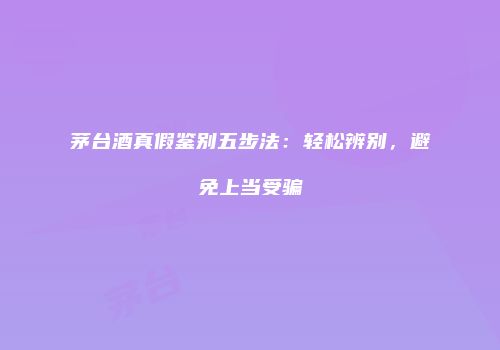 茅台酒真假鉴别五步法：轻松辨别，避免上当受骗
