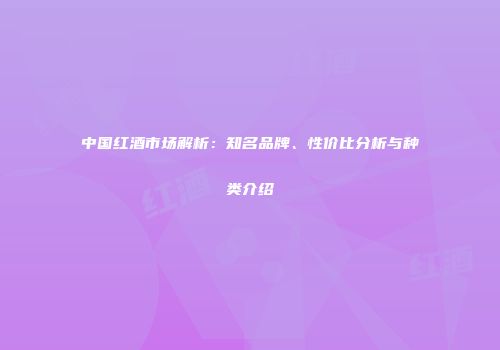 中国红酒市场解析：知名品牌、性价比分析与种类介绍