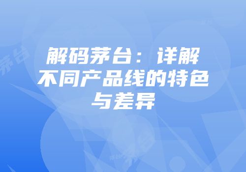 解码茅台：详解不同产品线的特色与差异