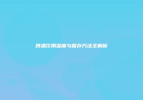 啤酒饮用温度与保存方法全解析