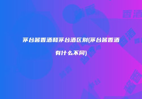 茅台酱香酒和茅台酒区别(茅台酱香酒有什么不同)