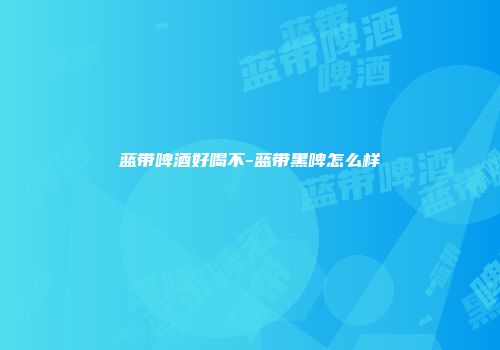 蓝带啤酒好喝不-蓝带黑啤怎么样