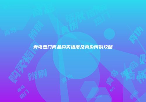青岛热门商品购买指南及真伪辨别攻略