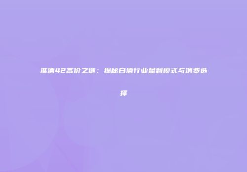 淮酒42高价之谜：揭秘白酒行业盈利模式与消费选择
