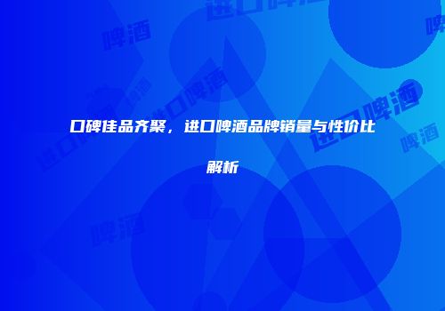口碑佳品齐聚，进口啤酒品牌销量与性价比解析
