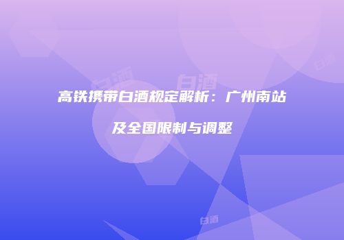 高铁携带白酒规定解析：广州南站及全国限制与调整