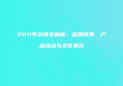 2011年汾酒全解析：品牌背景、产品特点与文化景区