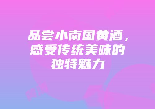 品尝小南国黄酒，感受传统美味的独特魅力