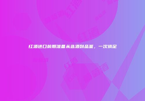 红酒进口前期准备从选酒到品鉴，一次搞定