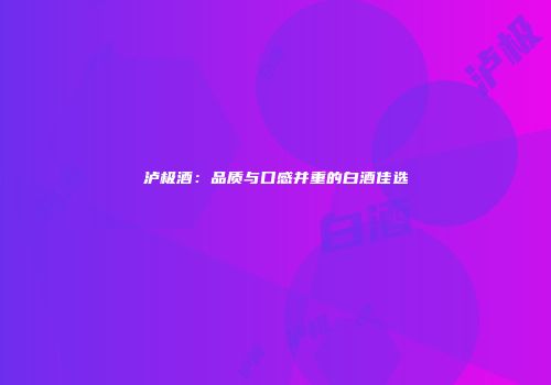泸极酒：品质与口感并重的白酒佳选