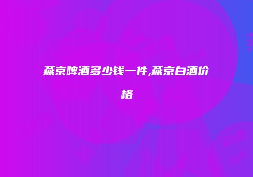 燕京啤酒多少钱一件,燕京白酒价格