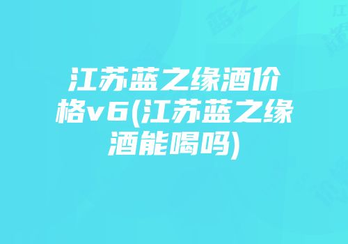 江苏蓝之缘酒价格v6(江苏蓝之缘酒能喝吗)